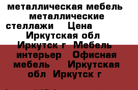 металлическая мебель, металлические стеллажи  › Цена ­ 2 499 - Иркутская обл., Иркутск г. Мебель, интерьер » Офисная мебель   . Иркутская обл.,Иркутск г.